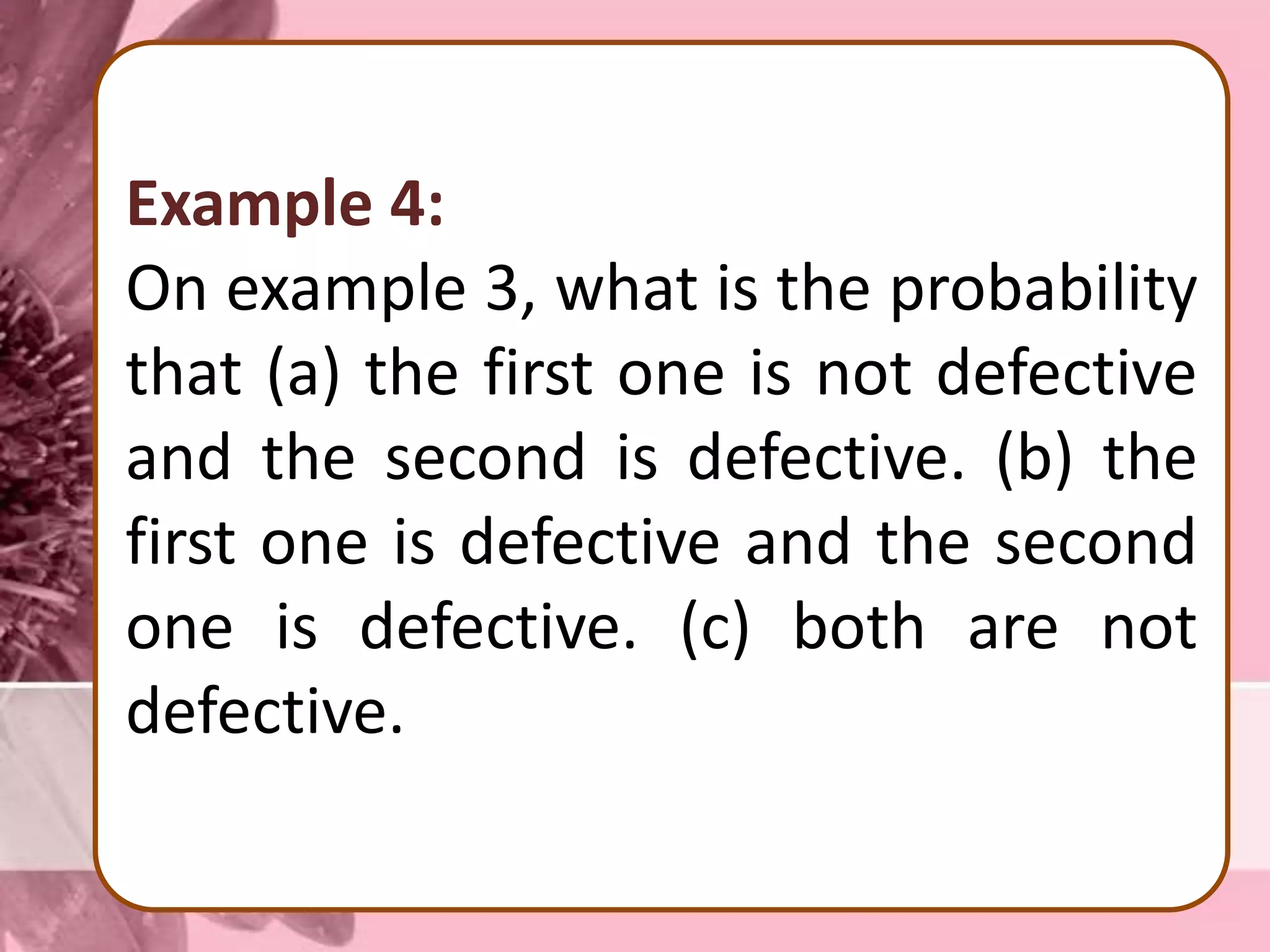 Example 4:
On example 3, what is the probability
that (a) the first one is not defective
and the second is defective. (b) the
first one is defective and the second
one is defective. (c) both are not
defective.
 
