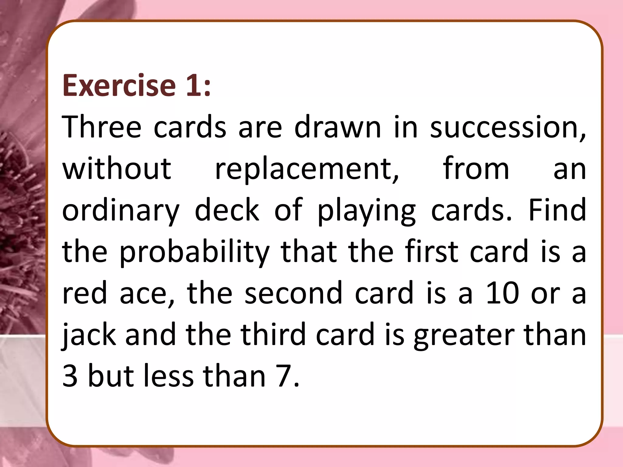 Exercise 1:
Three cards are drawn in succession,
without replacement, from an
ordinary deck of playing cards. Find
the probability that the first card is a
red ace, the second card is a 10 or a
jack and the third card is greater than
3 but less than 7.
 