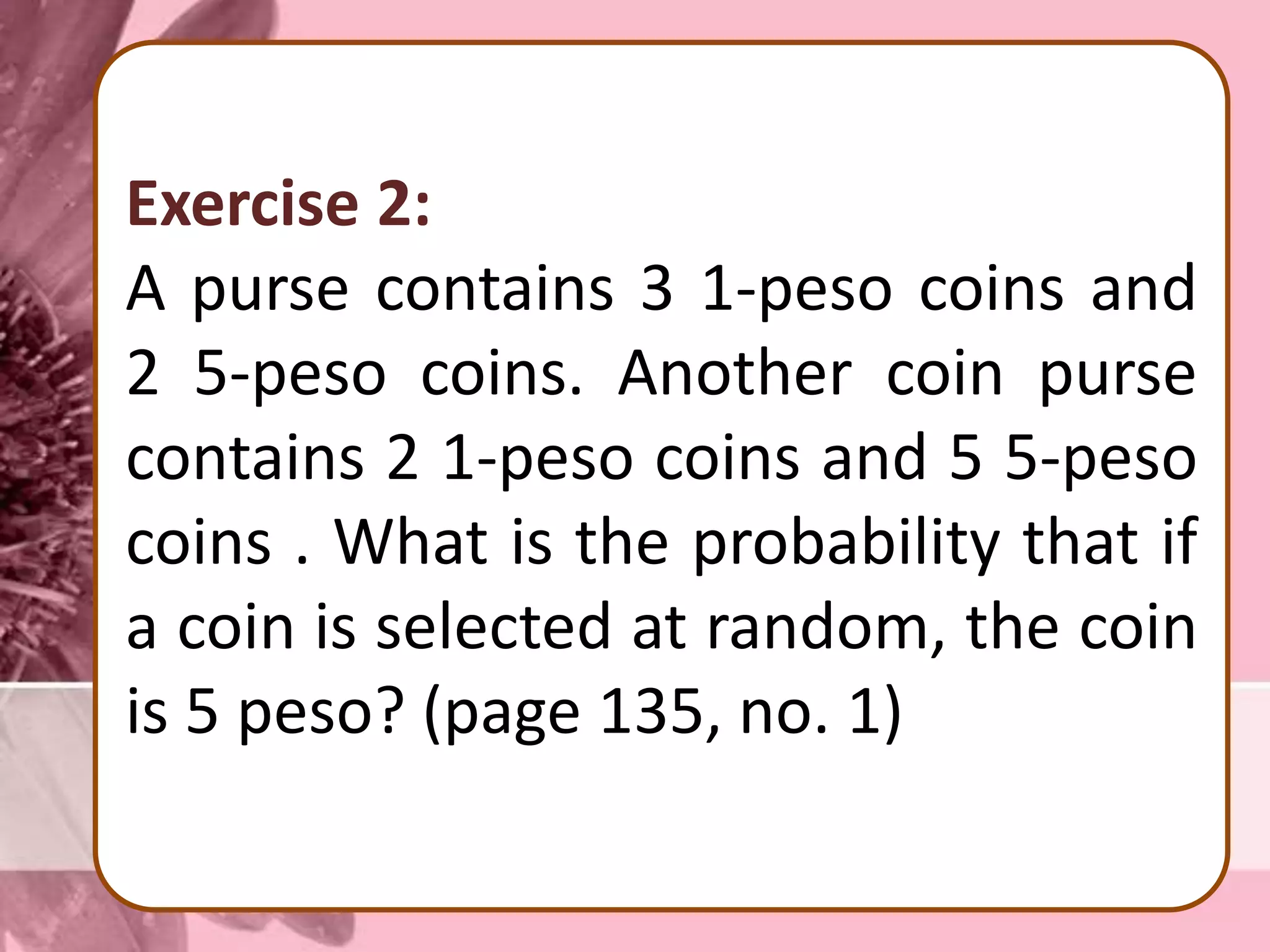 Exercise 2:
A purse contains 3 1-peso coins and
2 5-peso coins. Another coin purse
contains 2 1-peso coins and 5 5-peso
coins . What is the probability that if
a coin is selected at random, the coin
is 5 peso? (page 135, no. 1)
 