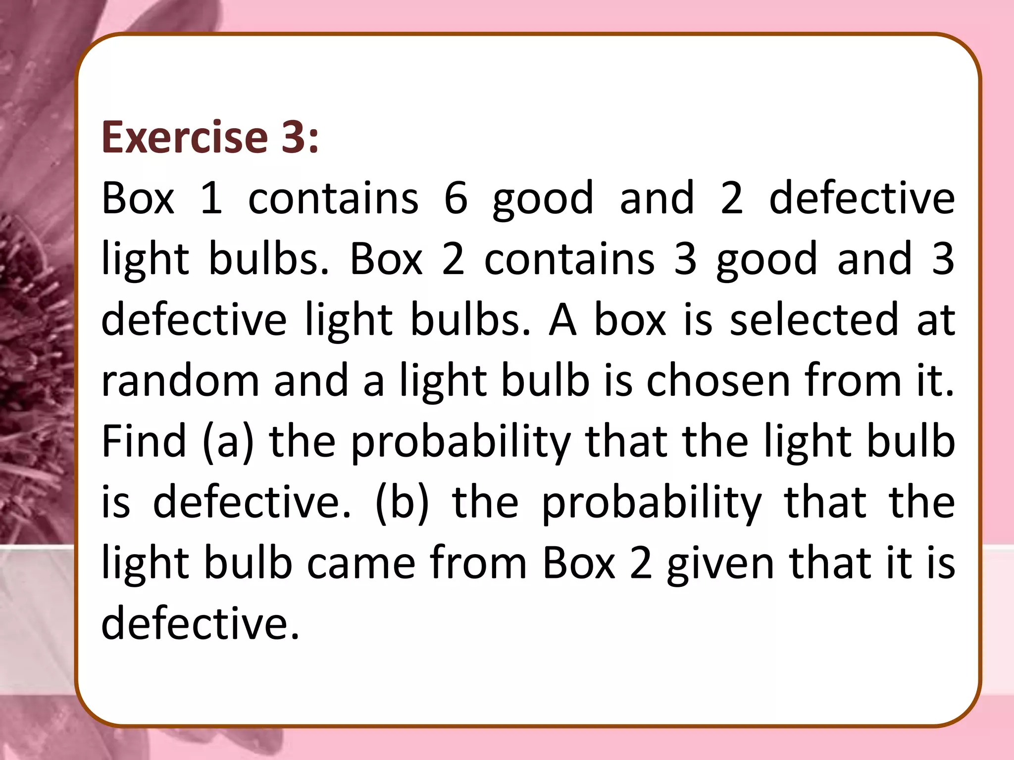 Exercise 3:
Box 1 contains 6 good and 2 defective
light bulbs. Box 2 contains 3 good and 3
defective light bulbs. A box is selected at
random and a light bulb is chosen from it.
Find (a) the probability that the light bulb
is defective. (b) the probability that the
light bulb came from Box 2 given that it is
defective.
 