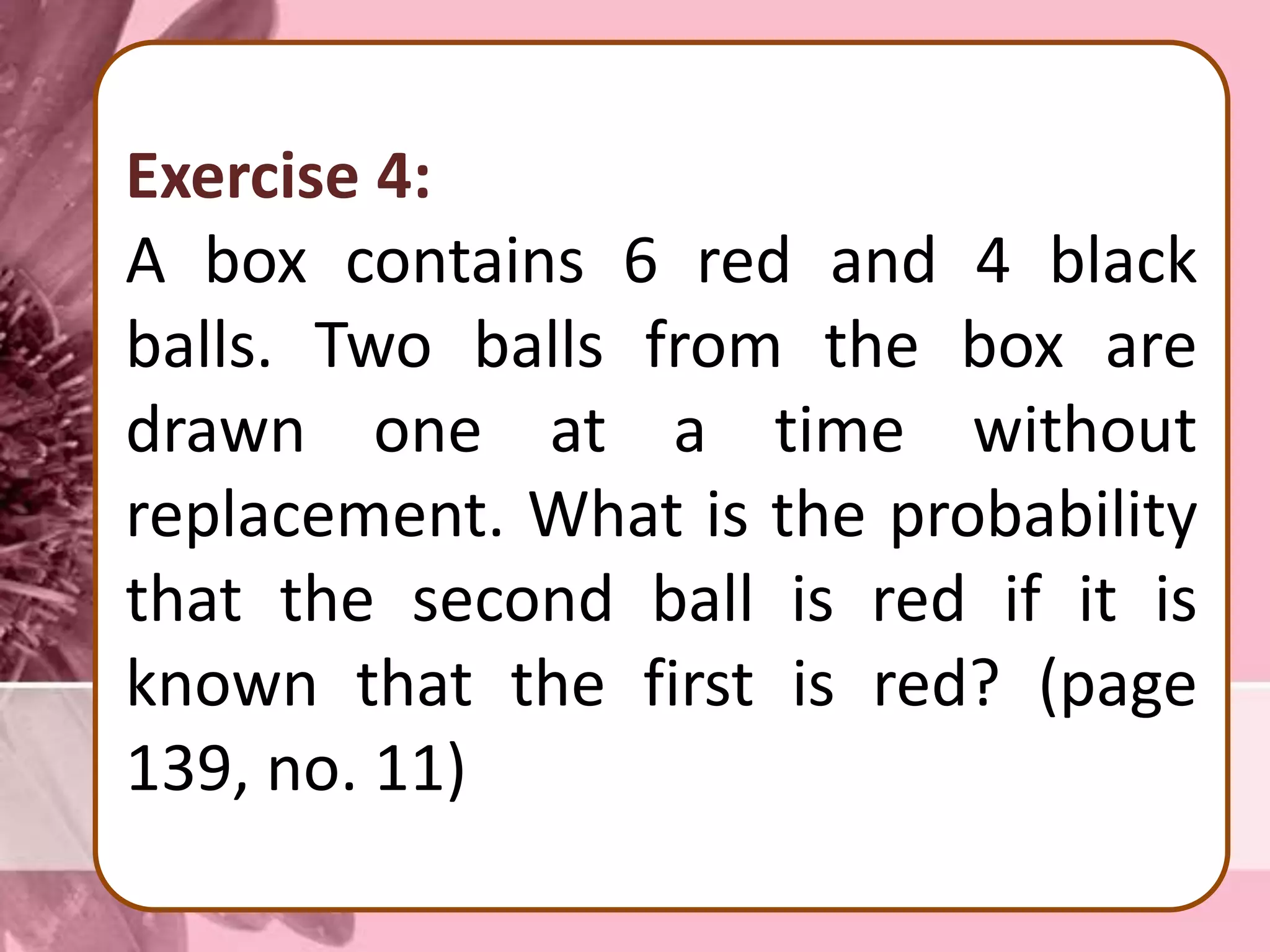 Exercise 4:
A box contains 6 red and 4 black
balls. Two balls from the box are
drawn one at a time without
replacement. What is the probability
that the second ball is red if it is
known that the first is red? (page
139, no. 11)
 