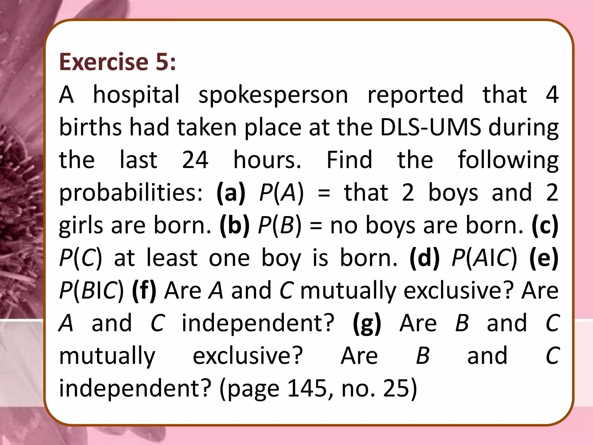 Exercise 5:
A hospital spokesperson reported that 4
births had taken place at the DLS-UMS during
the last 24 hours. Find the following
probabilities: (a) P(A) = that 2 boys and 2
girls are born. (b) P(B) = no boys are born. (c)
P(C) at least one boy is born. (d) P(AІC) (e)
P(BІC) (f) Are A and C mutually exclusive? Are
A and C independent? (g) Are B and C
mutually exclusive? Are B and C
independent? (page 145, no. 25)
 