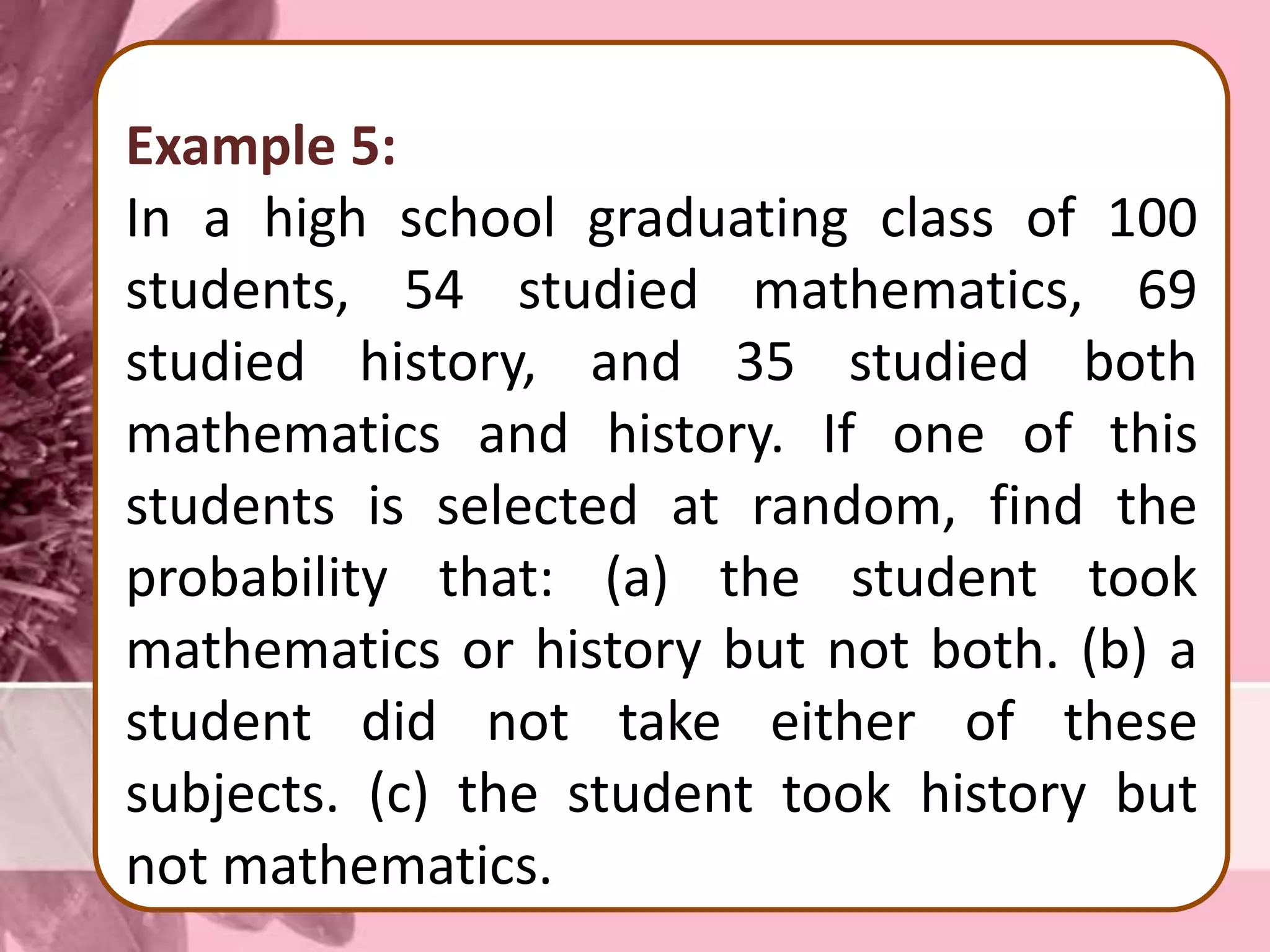 Example 5:
In a high school graduating class of 100
students, 54 studied mathematics, 69
studied history, and 35 studied both
mathematics and history. If one of this
students is selected at random, find the
probability that: (a) the student took
mathematics or history but not both. (b) a
student did not take either of these
subjects. (c) the student took history but
not mathematics.
 