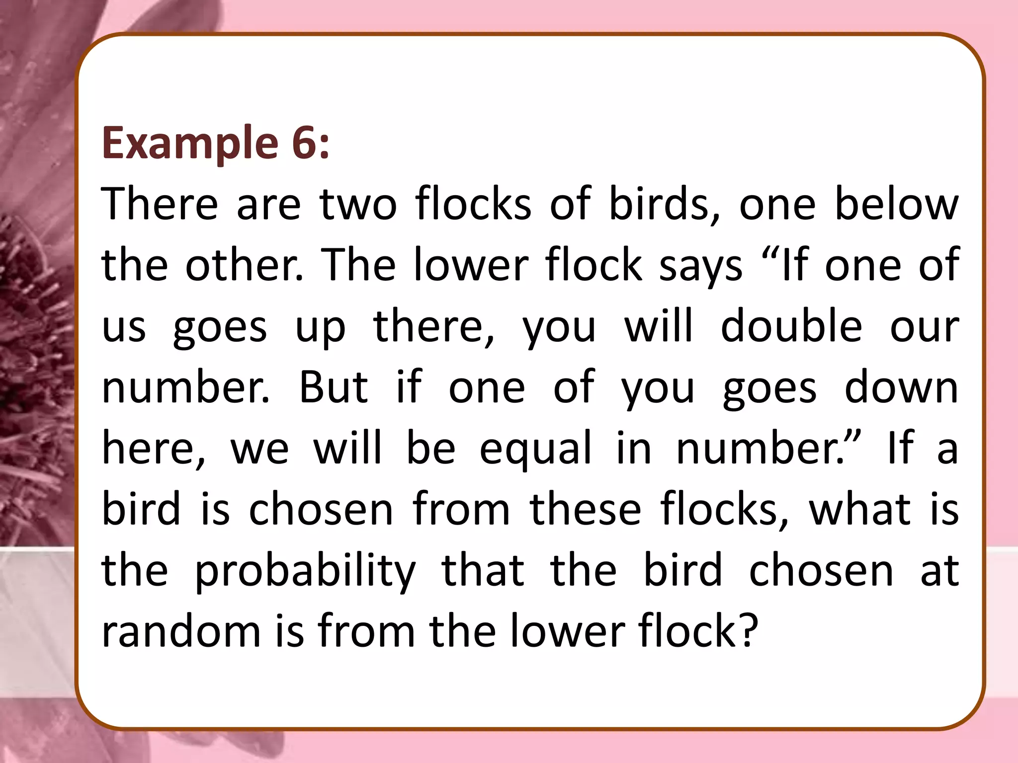 Example 6:
There are two flocks of birds, one below
the other. The lower flock says “If one of
us goes up there, you will double our
number. But if one of you goes down
here, we will be equal in number.” If a
bird is chosen from these flocks, what is
the probability that the bird chosen at
random is from the lower flock?
 