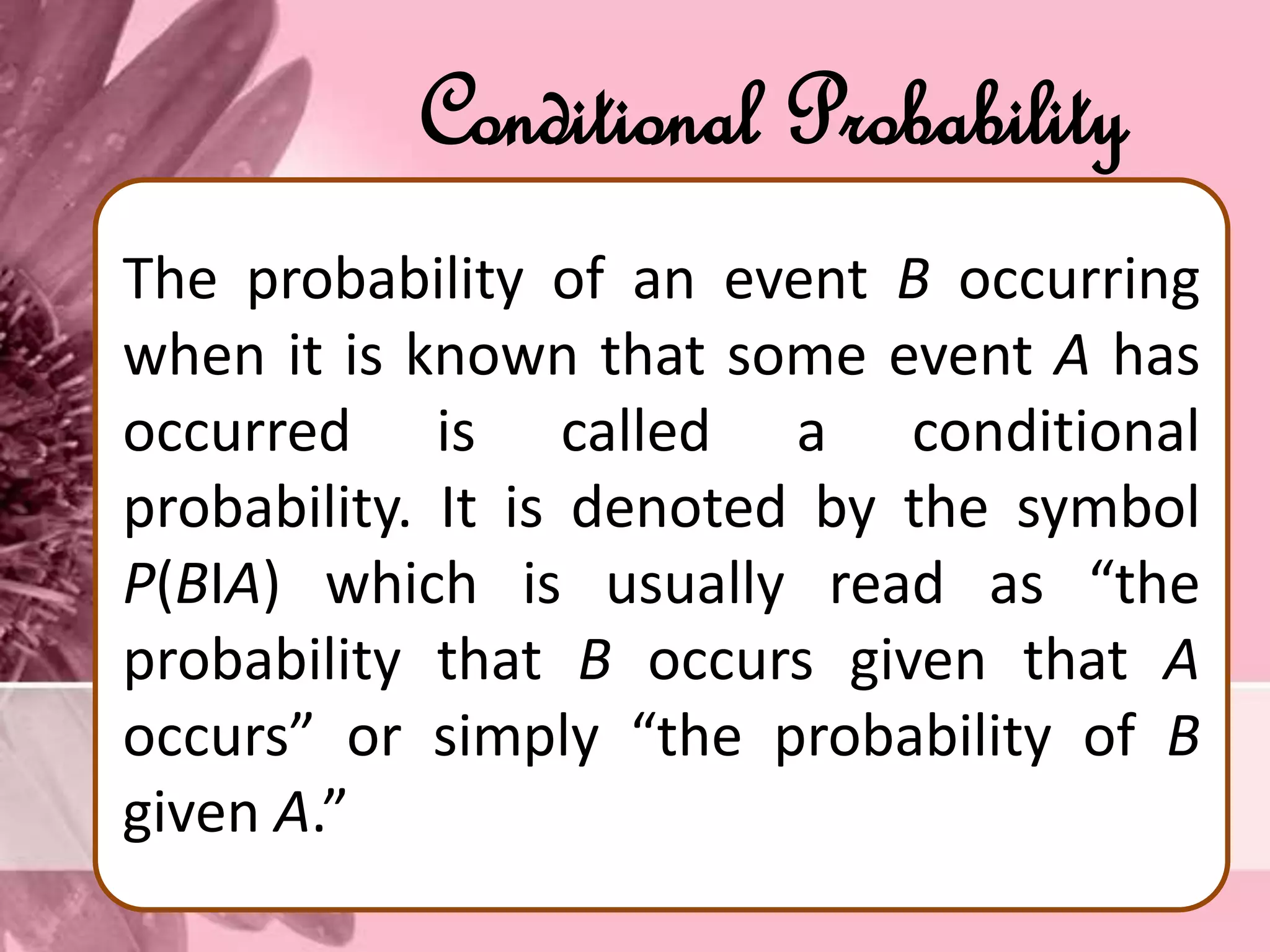 Conditional Probability
The probability of an event B occurring
when it is known that some event A has
occurred is called a conditional
probability. It is denoted by the symbol
P(BІA) which is usually read as “the
probability that B occurs given that A
occurs” or simply “the probability of B
given A.”
 
