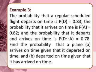 Example 3:
The probability that a regular scheduled
flight departs on time is P(D) = 0.83; the
probability that it arrives on time is P(A) =
0.82; and the probability that it departs
and arrives on time is P(DA) = 0.78.
Find the probability that a plane (a)
arrives on time given that it departed on
time, and (b) departed on time given that
it has arrived on time.
 