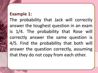 Example 1:
The probability that Jack will correctly
answer the toughest question in an exam
is 1/4. The probability that Rose will
correctly answer the same question is
4/5. Find the probability that both will
answer the question correctly, assuming
that they do not copy from each other.
 