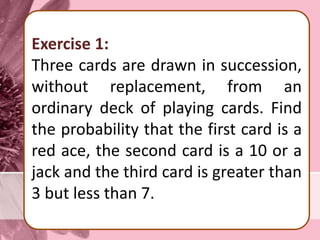 Exercise 1:
Three cards are drawn in succession,
without replacement, from an
ordinary deck of playing cards. Find
the probability that the first card is a
red ace, the second card is a 10 or a
jack and the third card is greater than
3 but less than 7.
 