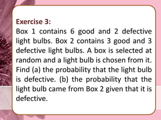 Exercise 3:
Box 1 contains 6 good and 2 defective
light bulbs. Box 2 contains 3 good and 3
defective light bulbs. A box is selected at
random and a light bulb is chosen from it.
Find (a) the probability that the light bulb
is defective. (b) the probability that the
light bulb came from Box 2 given that it is
defective.
 