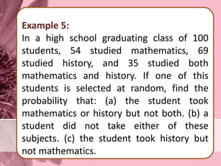 Example 5:
In a high school graduating class of 100
students, 54 studied mathematics, 69
studied history, and 35 studied both
mathematics and history. If one of this
students is selected at random, find the
probability that: (a) the student took
mathematics or history but not both. (b) a
student did not take either of these
subjects. (c) the student took history but
not mathematics.
 