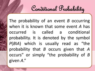 Conditional Probability
The probability of an event B occurring
when it is known that some event A has
occurred is called a conditional
probability. It is denoted by the symbol
P(BІA) which is usually read as “the
probability that B occurs given that A
occurs” or simply “the probability of B
given A.”
 