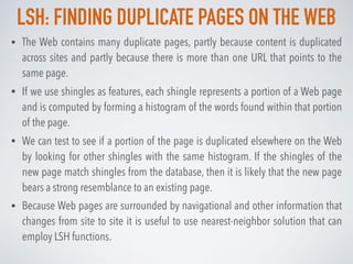 LSH: FINDING DUPLICATE PAGES ON THE WEB
• The Web contains many duplicate pages, partly because content is duplicated
across sites and partly because there is more than one URL that points to the
same page.
• If we use shingles as features, each shingle represents a portion of a Web page
and is computed by forming a histogram of the words found within that portion
of the page.
• We can test to see if a portion of the page is duplicated elsewhere on the Web
by looking for other shingles with the same histogram. If the shingles of the
new page match shingles from the database, then it is likely that the new page
bears a strong resemblance to an existing page.
• Because Web pages are surrounded by navigational and other information that
changes from site to site it is useful to use nearest-neighbor solution that can
employ LSH functions.
 