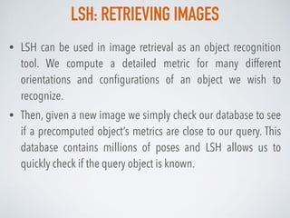 LSH: RETRIEVING IMAGES
• LSH can be used in image retrieval as an object recognition
tool. We compute a detailed metric for many different
orientations and conﬁgurations of an object we wish to
recognize.
• Then, given a new image we simply check our database to see
if a precomputed object’s metrics are close to our query. This
database contains millions of poses and LSH allows us to
quickly check if the query object is known.
 