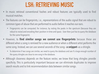 LSH: RETRIEVING MUSIC
• In music retrieval conventional hashes and robust features are typically used to ﬁnd
musical matches.
• The features can be ﬁngerprints, i.e., representations of the audio signal that are robust to
common types of abuse that are performed to audio before it reaches our ears.
• Fingerprints can be computed, for instance, by noting the peaks in the spectrum (because they are
robust to noise) and encoding their position in time and space. User then just has to query the database
for the same ﬁngerprint.
• However, to ﬁnd similar songs we cannot use ﬁngerprints because these are
different when a song is remixed for a new audience or when a different artist performs the
same song. Instead, we can use several seconds of the song— a snippet—as a shingle.
• To determine if two songs are similar, we need to query the database and see if a large enough number of
the query shingles are close to one song in the database.
• Although closeness depends on the feature vector, we know that long shingles provide
speciﬁcity. This is particularly important because we can eliminate duplicates to improve
search results and to link recommendation data between similar songs.
 
