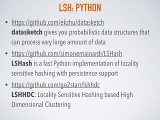 LSH: PYTHON
• https://github.com/ekzhu/datasketch 
datasketch gives you probabilistic data structures that
can process vary large amount of data
• https://github.com/simonemainardi/LSHash 
LSHash is a fast Python implementation of locality
sensitive hashing with persistence support
• https://github.com/go2starr/lshhdc 
LSHHDC: Locality-Sensitive Hashing based High
Dimensional Clustering
 