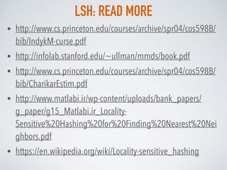 LSH: READ MORE
• http://www.cs.princeton.edu/courses/archive/spr04/cos598B/
bib/IndykM-curse.pdf
• http://infolab.stanford.edu/~ullman/mmds/book.pdf
• http://www.cs.princeton.edu/courses/archive/spr04/cos598B/
bib/CharikarEstim.pdf
• http://www.matlabi.ir/wp-content/uploads/bank_papers/
g_paper/g15_Matlabi.ir_Locality-
Sensitive%20Hashing%20for%20Finding%20Nearest%20Nei
ghbors.pdf
• https://en.wikipedia.org/wiki/Locality-sensitive_hashing
 