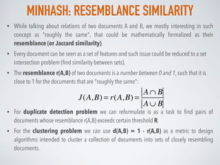 MINHASH: RESEMBLANCE SIMILARITY
• While talking about relations of two documents A and B, we mostly interesting in such
concept as "roughly the same", that could be mathematically formalized as their
resemblance (or Jaccard similarity).
• Every document can be seen as a set of features and such issue could be reduced to a set
intersection problem (ﬁnd similarity between sets).
• The resemblance r(A,B) of two documents is a number between 0 and 1, such that it is
close to 1 for the documents that are "roughly the same”:
• For duplicate detection problem we can reformulate is as a task to ﬁnd pairs of
documents whose resemblance r(A,B) exceeds certain threshold R.
• For the clustering problem we can use d(A,B) = 1 - r(A,B) as a metric to design
algorithms intended to cluster a collection of documents into sets of closely resembling
documents.
J(A,B) = r(A,B) =
A∩ B
A∪ B
 