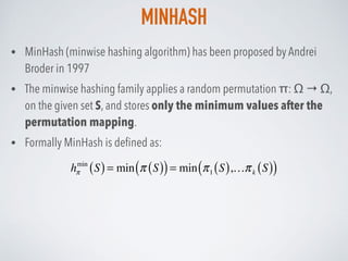 MINHASH
• MinHash (minwise hashing algorithm) has been proposed by Andrei
Broder in 1997
• The minwise hashing family applies a random permutation π: Ω → Ω,
on the given set S, and stores only the minimum values after the
permutation mapping.
• Formally MinHash is deﬁned as:
hπ
min
S( )= min π S( )( )= min π1 S( ),…πk S( )( )
 