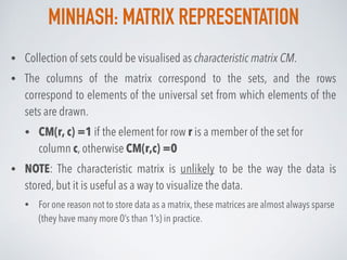 MINHASH: MATRIX REPRESENTATION
• Collection of sets could be visualised as characteristic matrix CM.
• The columns of the matrix correspond to the sets, and the rows
correspond to elements of the universal set from which elements of the
sets are drawn.
• CM(r, c) =1 if the element for row r is a member of the set for
column c, otherwise CM(r,c) =0
• NOTE: The characteristic matrix is unlikely to be the way the data is
stored, but it is useful as a way to visualize the data.
• For one reason not to store data as a matrix, these matrices are almost always sparse
(they have many more 0’s than 1’s) in practice.
 