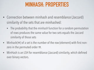 MINHASH: PROPERTIES
• Connection between minhash and resemblance (Jaccard)
similarity of the sets that are minhashed:
• The probability that the minhash function for a random permutation
of rows produces the same value for two sets equals the Jaccard
similarity of those sets
• Minhash(π) of a set is the number of the row (element) with ﬁrst non-
zero in the permuted order π.
• MinHash is an LSH for resemblance (Jaccard) similarity, which deﬁned
over binary vectors.
 