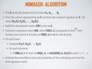 MINHASH: ALGORITHM
• Pick k randomly chosen hash functions h1, h2, . . . , hk
• From the column representing set S, construct the minhash signature for S - the
vector [h1(S), h2(S), . . . , hk(S)].
• Build the characteristic matrix CM for the set S.
• Construct a signature matrix SIG, where SIG(i, c) corresponds to the i
th
hash
function and column c. Initially, set SIG(i, c) = ∞ for each i and c.
• On each row r:
• Compute h1(r), h2(r), . . . , hk(r)
• For each column c:
• If CM(r,c) = 1, then set SIG(i, c) = min{SIG(i,c), hi(r)} for each i = 1. . . n
• Estimate the resemblance (Jaccard) similarities of the underlying sets from the
ﬁnal signature matrix
 