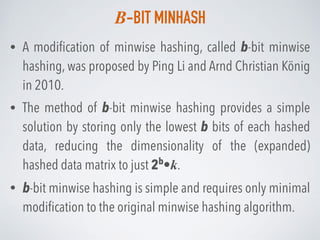 B-BIT MINHASH
• A modiﬁcation of minwise hashing, called b-bit minwise
hashing, was proposed by Ping Li and Arnd Christian König
in 2010.
• The method of b-bit minwise hashing provides a simple
solution by storing only the lowest b bits of each hashed
data, reducing the dimensionality of the (expanded)
hashed data matrix to just 2b
•k.
• b-bit minwise hashing is simple and requires only minimal
modiﬁcation to the original minwise hashing algorithm.
 