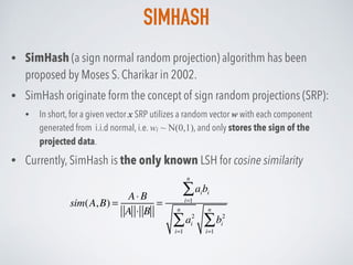 SIMHASH
• SimHash (a sign normal random projection) algorithm has been
proposed by Moses S. Charikar in 2002.
• SimHash originate form the concept of sign random projections (SRP):
• In short, for a given vector x SRP utilizes a random vector w with each component
generated from i.i.d normal, i.e. wi ~ N(0,1), and only stores the sign of the
projected data.
• Currently, SimHash is the only known LSH for cosine similarity
sim(A,B) =
A⋅ B
A ⋅ B
=
aibi
i=1
n
∑
ai
2
i=1
n
∑ bi
2
i=1
n
∑
 