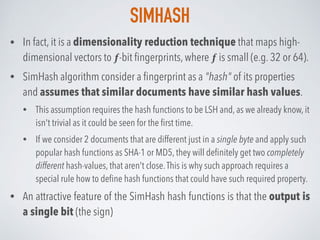 SIMHASH
• In fact, it is a dimensionality reduction technique that maps high-
dimensional vectors to ƒ-bit ﬁngerprints, where ƒ is small (e.g. 32 or 64).
• SimHash algorithm consider a ﬁngerprint as a "hash" of its properties
and assumes that similar documents have similar hash values.
• This assumption requires the hash functions to be LSH and, as we already know, it
isn't trivial as it could be seen for the ﬁrst time.
• If we consider 2 documents that are different just in a single byte and apply such
popular hash functions as SHA-1 or MD5, they will deﬁnitely get two completely
different hash-values, that aren't close.This is why such approach requires a
special rule how to deﬁne hash functions that could have such required property.
• An attractive feature of the SimHash hash functions is that the output is
a single bit (the sign)
 