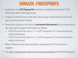 SIMHASH: FINGERPRINTS
• to generate an ƒ-bit ﬁngerprint, maintain an ƒ-dimensional vector V (all
dimensions are 0 at the beginning).
• a feature is hashed into an ƒ-bit hash value (using a hash function) and can be
seen as a binary vector of ƒ bits
• these ƒ bits (unique to the feature) increment/decrement the ƒ components of
the vector by the weight of that feature as follows:
• if the ith
bit of the hash value is 1 => the ith
component of V is incremented by the
weight of that feature
• if the ith
bit of the hash value is 0 => the ith
component of V is decremented by the
weight of that feature.
• When all features have been processed, components of V are positive or
negative.
• The signs of components determine the corresponding bits of the ﬁnal ﬁngerprint.
 