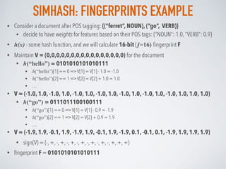 SIMHASH: FINGERPRINTS EXAMPLE
• Consider a document after POS tagging: {(“ferret”, NOUN), (“go”, VERB)}
• decide to have weights for features based on their POS tags: {“NOUN”: 1.0, “VERB”: 0.9}
• h(x) - some hash function, and we will calculate 16-bit (ƒ=16) ﬁngerprint F
• Maintain V = (0,0,0,0,0,0,0,0,0,0,0,0,0,0,0,0) for the document
• h(“hello”) = 0101010101010111
• h(“hello”)[1] == 0 => V[1] = V[1] - 1.0 = -1.0
• h(“hello”)[2] == 1 => V[2] = V[2] + 1.0 = 1.0
• …
• V = (-1.0, 1.0, -1.0, 1.0, -1.0, 1.0, -1.0, 1.0, -1.0, 1.0, -1.0, 1.0, -1.0, 1.0, 1.0, 1.0)
• h(“go”) = 0111011100100111
• h(“go”)[1] == 0 => V[1] = V[1] - 0.9 = -1.9
• h(“go”)[2] == 1 => V[2] = V[2] + 0.9 = 1.9
• …
• V = (-1.9, 1.9, -0.1, 1.9, -1.9, 1.9, -0.1, 1.9, -1.9, 0.1, -0.1, 0.1, -1.9, 1.9, 1.9, 1.9)
• sign(V) = (-, +, -, +, -, +, -, +, -, +, -, +, -, +, +, +)
• ﬁngerprint F = 0101010101010111
 