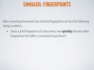 SIMHASH: FINGERPRINTS
After converting document into simhash ﬁngerprints, we face the following
design problem:
• Given a ƒ-bit ﬁngerprint of a document, how quickly discover other
ﬁngerprints that differ in at most k bit-positions?
 