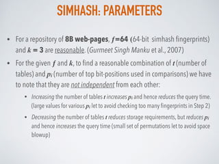 SIMHASH: PARAMETERS
• For a repository of 8B web-pages, ƒ=64 (64-bit simhash ﬁngerprints)
and k = 3 are reasonable. (Gurmeet Singh Manku et al., 2007)
• For the given ƒ and k, to ﬁnd a reasonable combination of t (number of
tables) and pi (number of top bit-positions used in comparisons) we have
to note that they are not independent from each other:
• Increasing the number of tables t increases pi and hence reduces the query time.
(large values for various pi let to avoid checking too many ﬁngerprints in Step 2)
• Decreasing the number of tables t reduces storage requirements, but reduces pi
and hence increases the query time (small set of permutations let to avoid space
blowup)
 