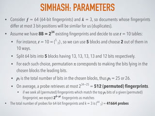 SIMHASH: PARAMETERS
• Consider ƒ = 64 (64-bit ﬁngerprints) and k = 3, so documents whose ﬁngerprints
differ at most 3 bit-positions will be similar for us (duplicates).
• Assume we have 8B = 234
existing ﬁngerprints and decide to use t = 10 tables:
• For instance, t = 10 = (5
2) , so we can use 5 blocks and choose 2 out of them in
10 ways.
• Split 64 bits into 5 blocks having 13, 13, 13, 13 and 12 bits respectively.
• For each such choice, permutation π corresponds to making the bits lying in the
chosen blocks the leading bits.
• pi is the total number of bits in the chosen blocks, thus pi = 25 or 26.
• On average, a probe retrieves at most 234−25
= 512 (permuted) ﬁngerprints.
• if we seek all (permuted) ﬁngerprints which match the top pi bits of a given (permuted)
ﬁngerprint, we expect 2d−pi
ﬁngerprints as matches
• The total number of probes for 64-bit ﬁngerprints and k = 3 is (64
3) = 41664 probes
 