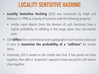 LOCALITY SENTSITIVE HASHING
• Locality Sentsitive Hashing (LSH) was introduced by Indyk and
Motwani in 1998 as a family of functions with the following property:
• similar input objects (from the domain of such functions) have a
higher probability of colliding in the range space than non-similar
ones
• LSH differs from conventional and cryptographic hash functions because
it aims to maximize the probability of a “collision” for similar
items.
• Intuitively, LSH is based on the simple idea that, if two points are close
together, then after a “projection” operation these two points will remain
close together.
 
