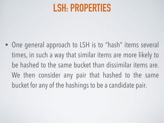 LSH: PROPERTIES
• One general approach to LSH is to “hash” items several
times, in such a way that similar items are more likely to
be hashed to the same bucket than dissimilar items are.
We then consider any pair that hashed to the same
bucket for any of the hashings to be a candidate pair.
 