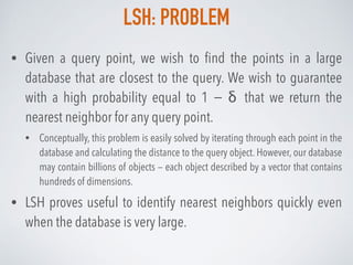 LSH: PROBLEM
• Given a query point, we wish to ﬁnd the points in a large
database that are closest to the query. We wish to guarantee
with a high probability equal to 1 − δ that we return the
nearest neighbor for any query point.
• Conceptually, this problem is easily solved by iterating through each point in the
database and calculating the distance to the query object. However, our database
may contain billions of objects — each object described by a vector that contains
hundreds of dimensions.
• LSH proves useful to identify nearest neighbors quickly even
when the database is very large.
 