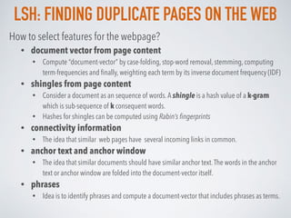 LSH: FINDING DUPLICATE PAGES ON THE WEB
How to select features for the webpage?
• document vector from page content
• Compute “document-vector” by case-folding, stop-word removal, stemming, computing
term-frequencies and ﬁnally, weighting each term by its inverse document frequency (IDF)
• shingles from page content
• Consider a document as an sequence of words.A shingle is a hash value of a k-gram
which is sub-sequence of k consequent words.
• Hashes for shingles can be computed using Rabin’s ﬁngerprints
• connectivity information
• The idea that similar web pages have several incoming links in common.
• anchor text and anchor window
• The idea that similar documents should have similar anchor text.The words in the anchor
text or anchor window are folded into the document-vector itself.
• phrases
• Idea is to identify phrases and compute a document-vector that includes phrases as terms.
 