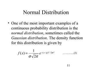 11
Normal Distribution
• One of the most important examples of a
continuous probability distribution is the
normal distribution, sometimes called the
Gaussian distribution. The density function
for this distribution is given by
………….(3)22 2/)(
2
1
)( σµ
πσ
−−= xexf
 