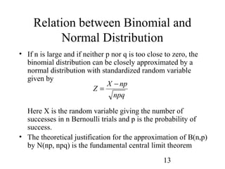 13
Relation between Binomial and
Normal Distribution
• If n is large and if neither p nor q is too close to zero, the
binomial distribution can be closely approximated by a
normal distribution with standardized random variable
given by
Here X is the random variable giving the number of
successes in n Bernoulli trials and p is the probability of
success.
• The theoretical justification for the approximation of B(n,p)
by N(np, npq) is the fundamental central limit theorem
npq
npX
Z
−
=
 