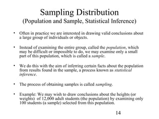14
Sampling Distribution
(Population and Sample, Statistical Inference)
• Often in practice we are interested in drawing valid conclusions about
a large group of individuals or objects.
• Instead of examining the entire group, called the population, which
may be difficult or impossible to do, we may examine only a small
part of this population, which is called a sample.
• We do this with the aim of inferring certain facts about the population
from results found in the sample, a process known as statistical
inference.
• The process of obtaining samples is called sampling.
• Example: We may wish to draw conclusions about the heights (or
weights) of 12,000 adult students (the population) by examining only
100 students (a sample) selected from this population.
 