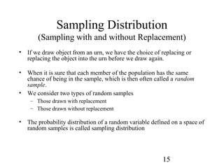 15
Sampling Distribution
(Sampling with and without Replacement)
• If we draw object from an urn, we have the choice of replacing or
replacing the object into the urn before we draw again.
• When it is sure that each member of the population has the same
chance of being in the sample, which is then often called a random
sample.
• We consider two types of random samples
– Those drawn with replacement
– Those drawn without replacement
• The probability distribution of a random variable defined on a space of
random samples is called sampling distribution
 