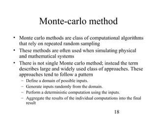 18
Monte-carlo method
• Monte carlo methods are class of computational algorithms
that rely on repeated random sampling
• These methods are often used when simulating physical
and mathematical systems
• There is not single Monte carlo method; instead the term
describes large and widely used class of approaches. These
approaches tend to follow a pattern
– Define a domain of possible inputs.
– Generate inputs randomly from the domain.
– Perform a deterministic computation using the inputs.
– Aggregate the results of the individual computations into the final
result
 
