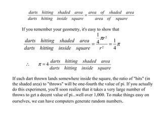 squareofarea
areashadedofarea
squareinsidehittingdarts
areashadedhittingdarts
=
π
π
4
14
1
2
2
==
r
r
squareinsidehittingdarts
areashadedhittingdarts
If you remember your geometry, it's easy to show that
squareinsidehittingdarts
areashadedhittingdarts
4=∴ π
If each dart thrown lands somewhere inside the square, the ratio of "hits" (in
the shaded area) to "throws" will be one-fourth the value of pi. If you actually
do this experiment, you'll soon realize that it takes a very large number of
throws to get a decent value of pi...well over 1,000. To make things easy on
ourselves, we can have computers generate random numbers.
 