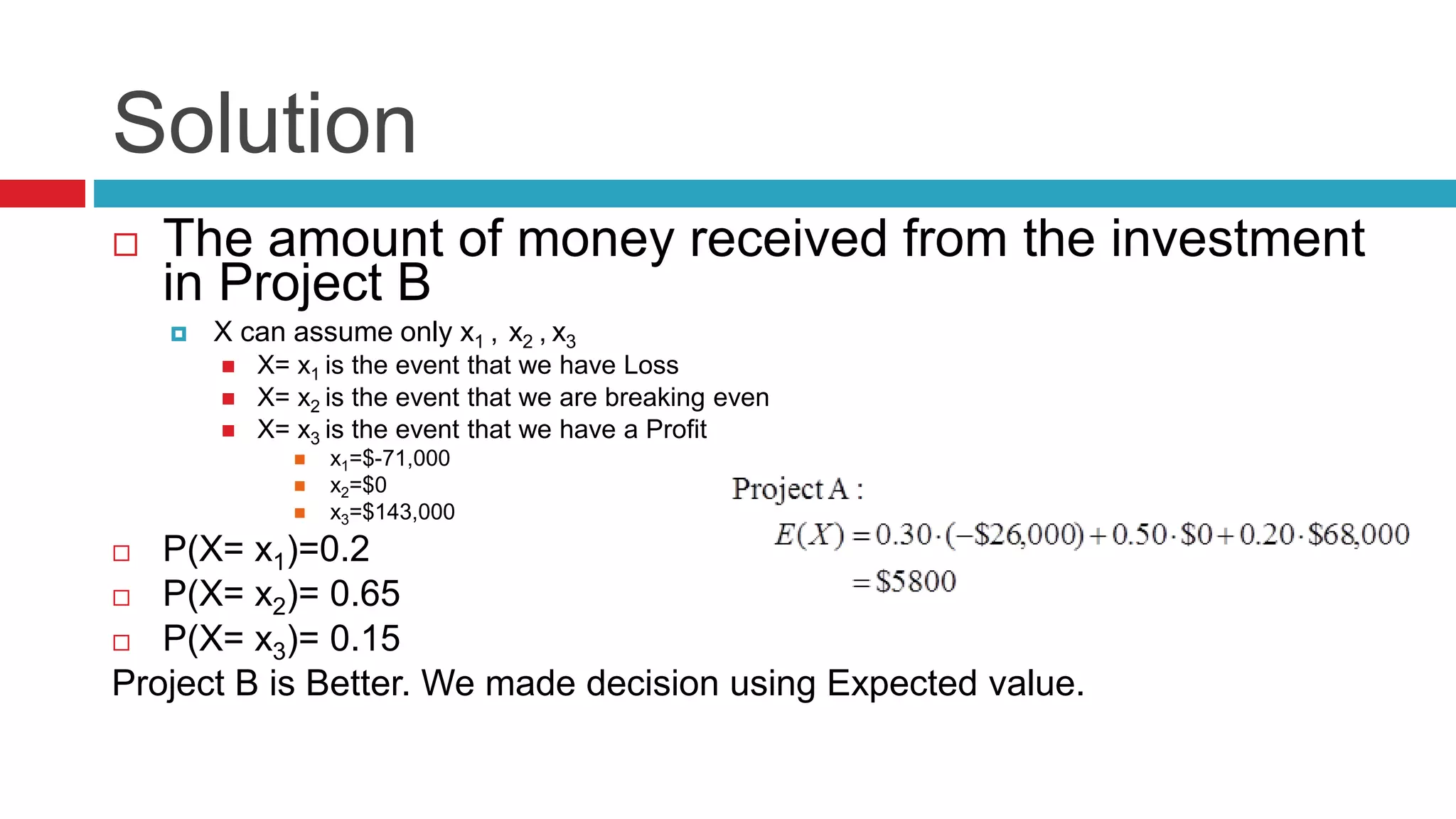 Solution 
 The amount of money received from the investment 
in Project B 
 X can assume only x1 , x2 , x3 
 X= x1 is the event that we have Loss 
 X= x2 is the event that we are breaking even 
 X= x3 is the event that we have a Profit 
 x1=$-71,000 
 x2=$0 
 x3=$143,000 
 P(X= x1)=0.2 
 P(X= x2)= 0.65 
 P(X= x3)= 0.15 
Project B is Better. We made decision using Expected value. 
 