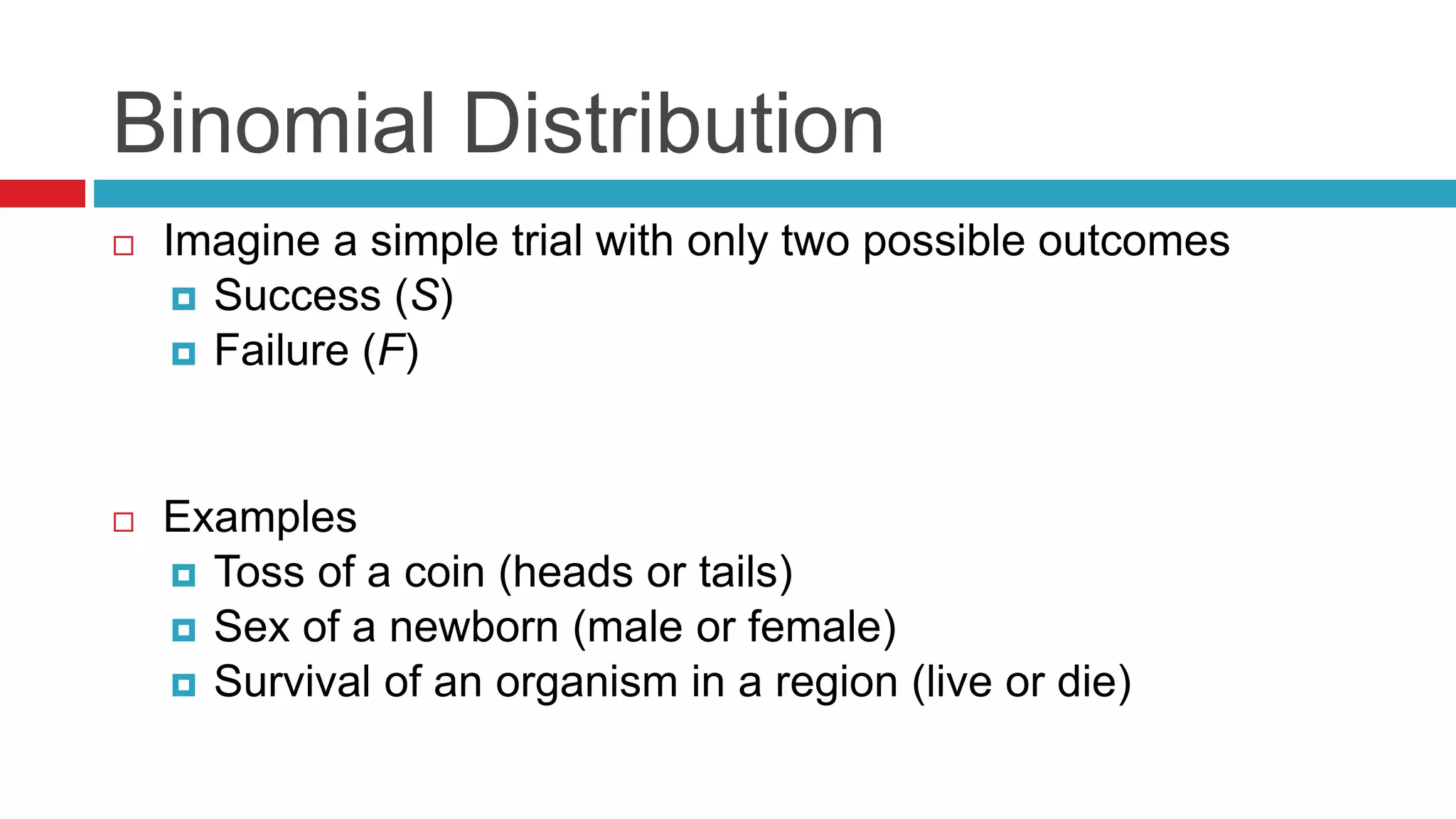 Binomial Distribution 
 Imagine a simple trial with only two possible outcomes 
 Success (S) 
 Failure (F) 
 Examples 
 Toss of a coin (heads or tails) 
 Sex of a newborn (male or female) 
 Survival of an organism in a region (live or die) 
 