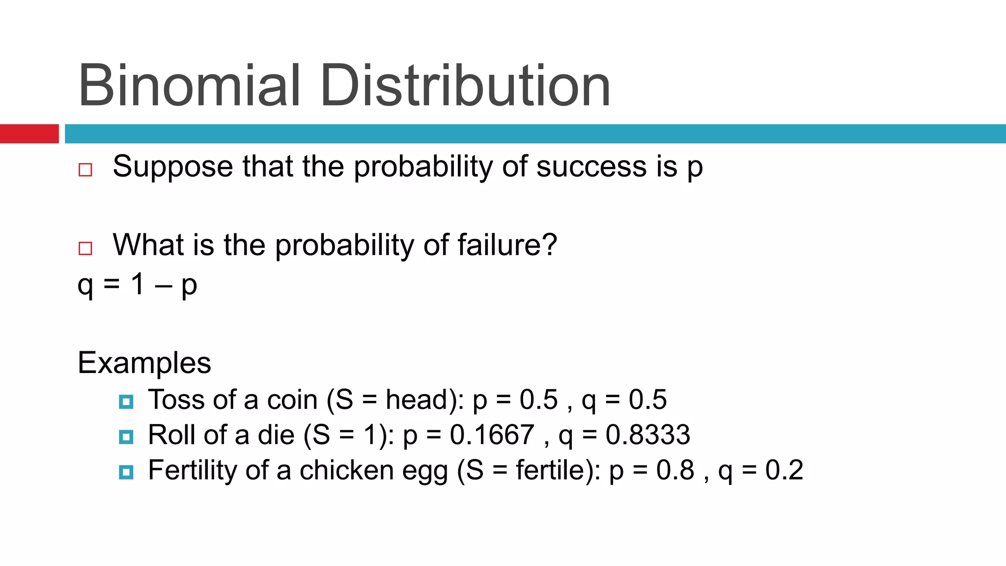 Binomial Distribution 
 Suppose that the probability of success is p 
 What is the probability of failure? 
q = 1 – p 
Examples 
 Toss of a coin (S = head): p = 0.5 , q = 0.5 
 Roll of a die (S = 1): p = 0.1667 , q = 0.8333 
 Fertility of a chicken egg (S = fertile): p = 0.8 , q = 0.2 
 