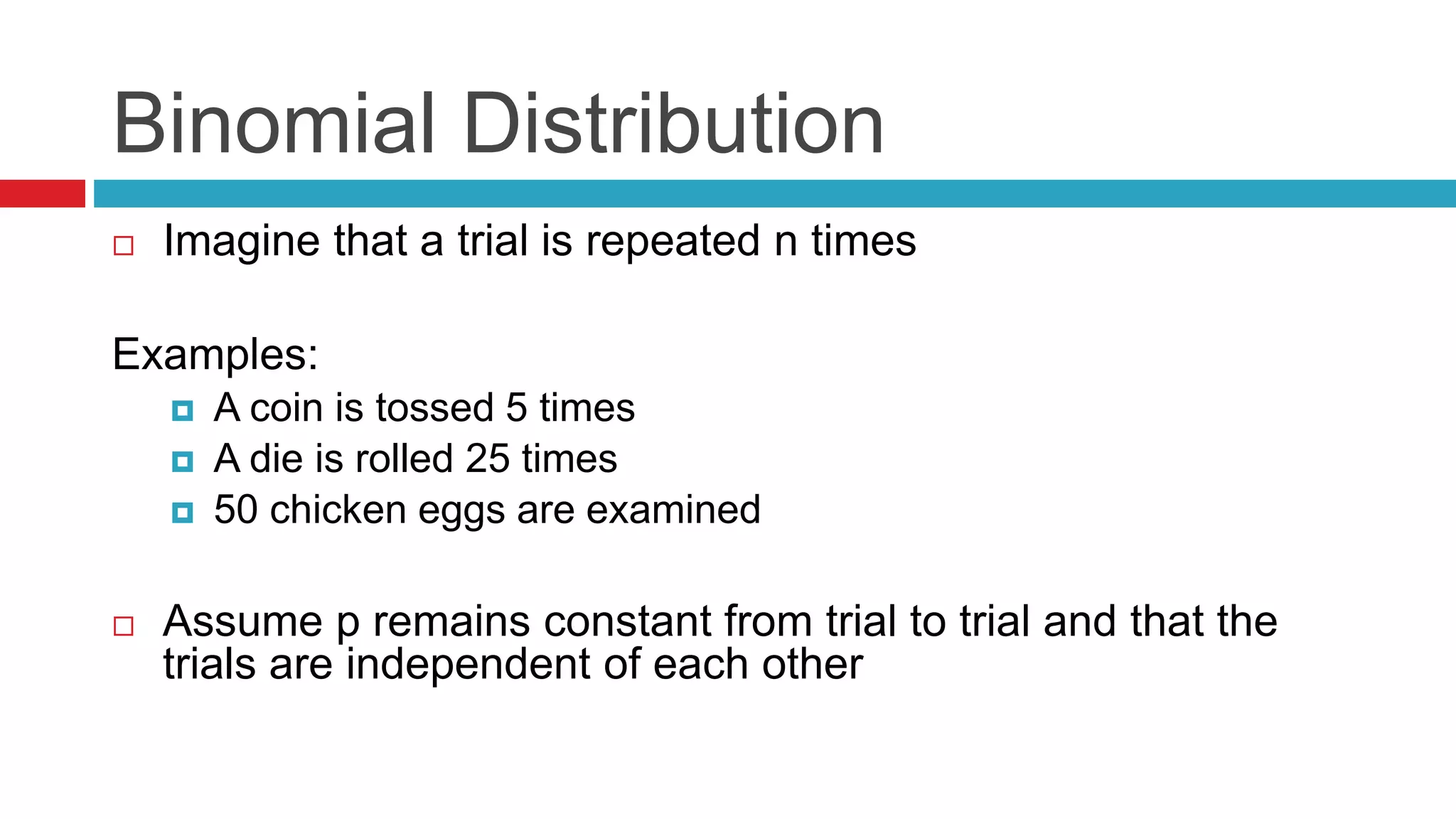Binomial Distribution 
 Imagine that a trial is repeated n times 
Examples: 
 A coin is tossed 5 times 
 A die is rolled 25 times 
 50 chicken eggs are examined 
 Assume p remains constant from trial to trial and that the 
trials are independent of each other 
 