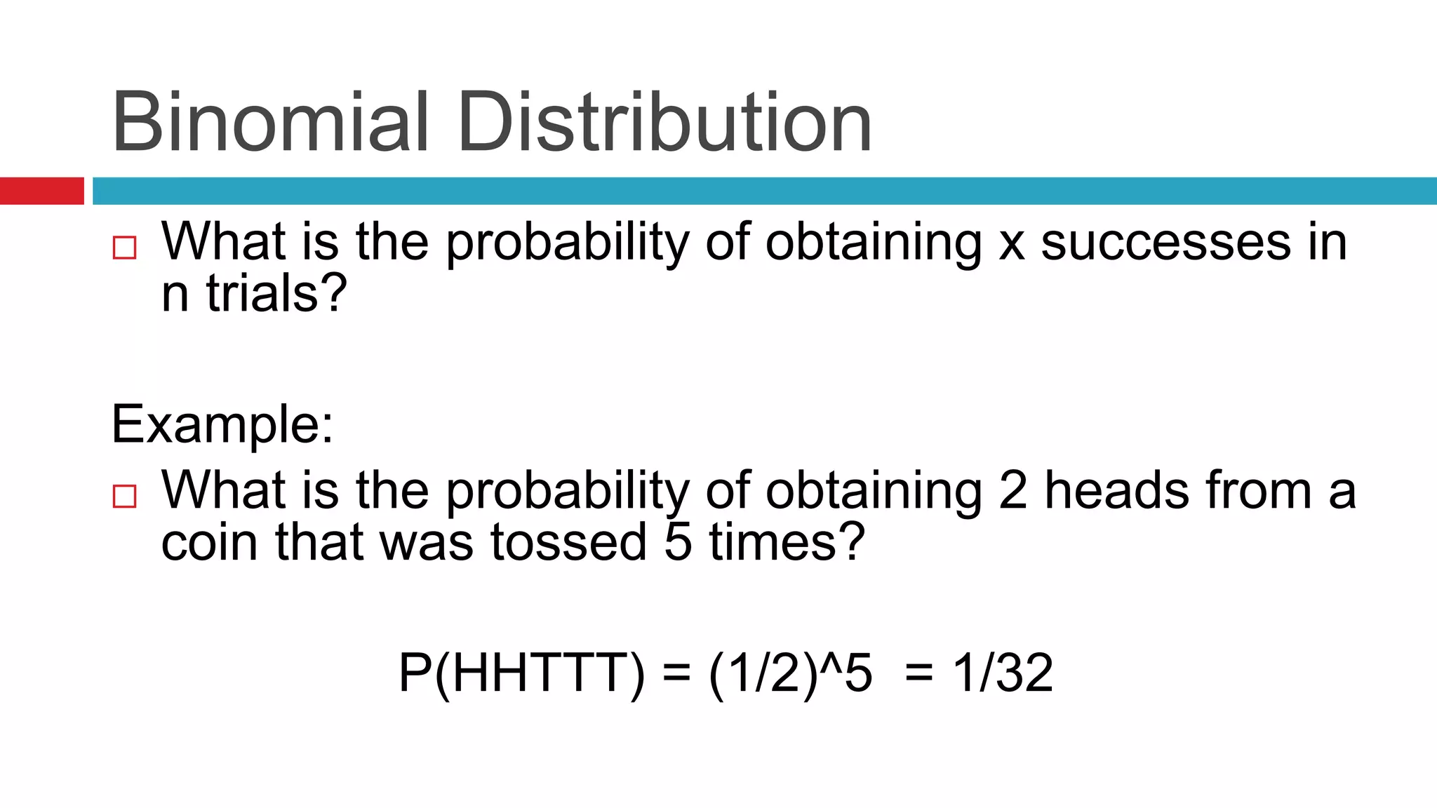 Binomial Distribution 
 What is the probability of obtaining x successes in 
n trials? 
Example: 
 What is the probability of obtaining 2 heads from a 
coin that was tossed 5 times? 
P(HHTTT) = (1/2)^5 = 1/32 
 
