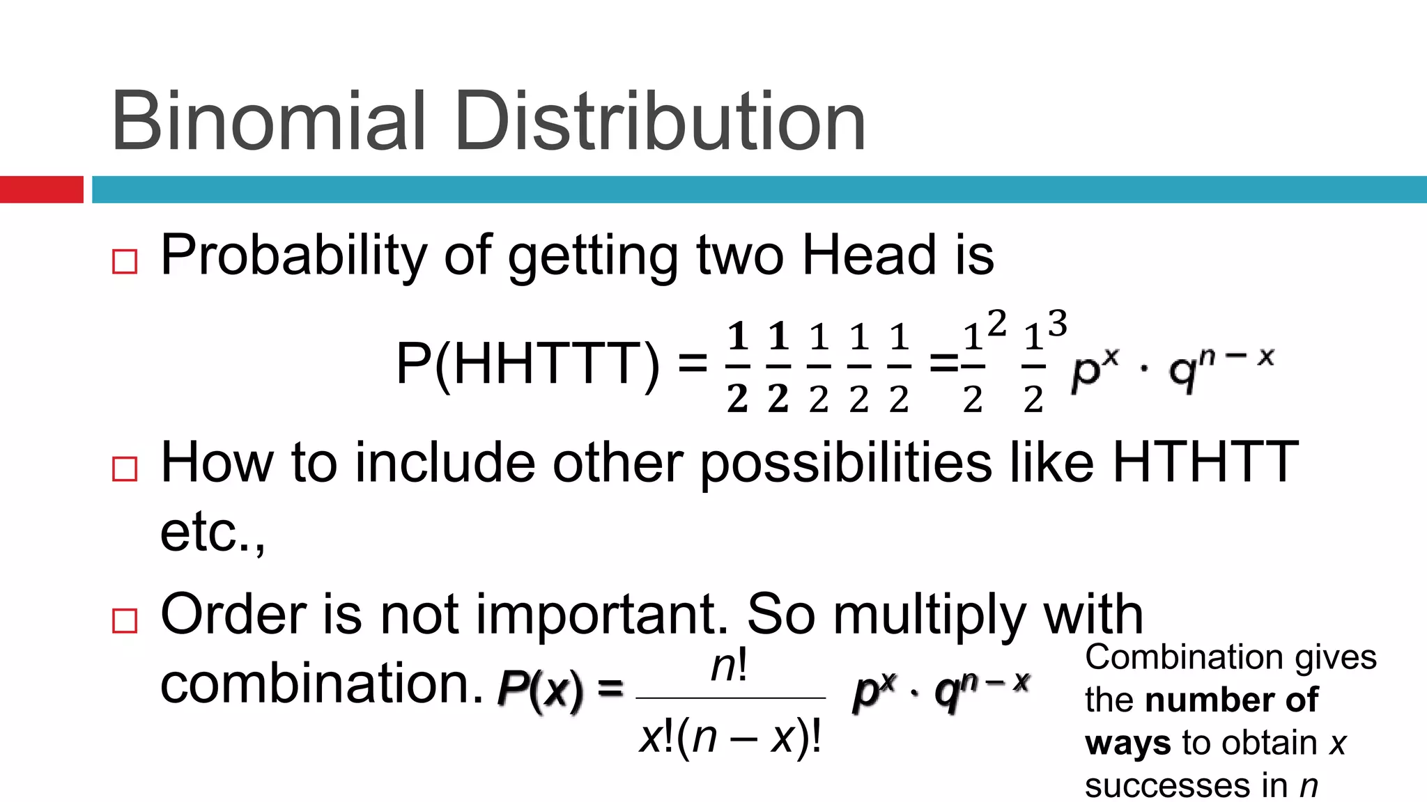 Binomial Distribution 
 Probability of getting two Head is 
P(HHTTT) = 
ퟏ 
ퟐ 
ퟏ 
ퟐ 
1 
2 
1 
2 
1 
2 
1 
2 
= 
2 1 
2 
3 
 How to include other possibilities like HTHTT 
etc., 
 Order is not important. So multiply with 
combination. n! 
P(x) = px  qn – x 
x!(n – x)! 
Combination gives 
the number of 
ways to obtain x 
successes in n 
 