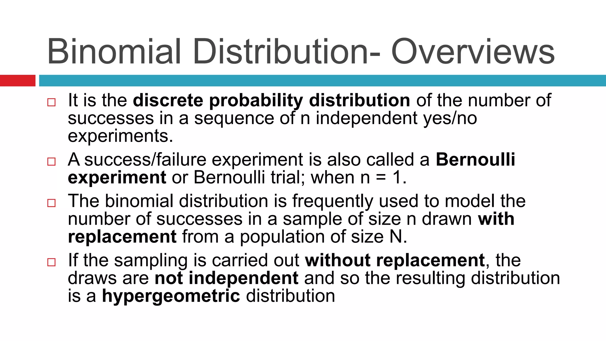 Binomial Distribution- Overviews 
 It is the discrete probability distribution of the number of 
successes in a sequence of n independent yes/no 
experiments. 
 A success/failure experiment is also called a Bernoulli 
experiment or Bernoulli trial; when n = 1. 
 The binomial distribution is frequently used to model the 
number of successes in a sample of size n drawn with 
replacement from a population of size N. 
 If the sampling is carried out without replacement, the 
draws are not independent and so the resulting distribution 
is a hypergeometric distribution 
 